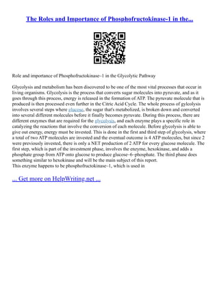 The Roles and Importance of Phosphofructokinase-1 in the...
Role and importance of Phosphofructokinase–1 in the Glycolytic Pathway
Glycolysis and metabolism has been discovered to be one of the most vital processes that occur in
living organisms. Glycolysis is the process that converts sugar molecules into pyruvate, and as it
goes through this process, energy is released in the formation of ATP. The pyruvate molecule that is
produced is then processed even further in the Citric Acid Cycle. The whole process of gylcolysis
involves several steps where glucose, the sugar that's metabolized, is broken down and converted
into several different molecules before it finally becomes pyruvate. During this process, there are
different enzymes that are required for the glycolysis, and each enzyme plays a specific role in
catalyzing the reactions that involve the conversion of each molecule. Before glycolysis is able to
give out energy, energy must be invested. This is done in the first and third step of glycolysis, where
a total of two ATP molecules are invested and the eventual outcome is 4 ATP molecules, but since 2
were previously invested, there is only a NET production of 2 ATP for every glucose molecule. The
first step, which is part of the investment phase, involves the enzyme, hexokinase, and adds a
phosphate group from ATP onto glucose to produce glucose–6–phosphate. The third phase does
something similar to hexokinase and will be the main subject of this report.
This enzyme happens to be phosphofructokinase–1, which is used in
... Get more on HelpWriting.net ...
 