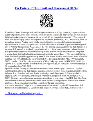 The Factors Of The Growth And Development Of Pigs
It has been known that the growth and development of muscle of pigs essentially requires dietary
supply of proteins, or its small subunits, which are amino acids (AA). There are 20 AA that serve as
building blocks for protein biosynthesis, but not all AA are essential amino acids (EAA) required
from diets because pigs can de novo synthesize 10 of them. (Liao et al., 2015). In addition, the EAA
are defined as those AA that require to be supplied in diets exogenously because pigs cannot
synthesize them or cannot be synthesized sufficiently for their metabolic requirements (Wang et al.,
2014). Among these essential AAs, lysine is the first limiting amino acid in swine diets because it is
the most deficient AA in nearly all typical swine diets ... Show more content on Helpwriting.net ...
Huyghebaert (1993) stated that the bioefficacy of two nutrient sources should only be compared
when the basal diet is clearly deficient in the nutrient to be tested. Baker (1986) suggested that the
basal diet should provide approximately 30 to 70% of animal nutrient requirement. Some of studies
supplied only 58% of the lysine requirement of 10 to 20 kg pigs based on NRC 1998 (Liu et al.,
2007), or only 55% of the lysine requirement of 10 to 20 kg pigs based on NRC 1998 (Smiricly–
Tjardes et al., 2004), whereas this study basal diet supplied 75% of SID lysine requirement for 30 to
90 kg pigs based on NRC 2012.
Lysine is the first limiting AA in corn–soybean meal based diets for pigs. Therefore, L–lysine
supplementation to swine diets become a common practice to meet lysine requirements in livestock
industry. Several studies indicated that increasing Lys levels from lysine deficient basal diets
improve ADG, feed efficiency, and nitrogen retention (Kirchgessner and Roth, 1996; Liu et al.,
2007). However, when alternative sources are considered to be replace L–Lys HCl, their bioefficacy
evaluation of alternative products should be tested because it will guarantee that accurate nutrient
contents of those products are supplied correctly in the feed formulation.
Alternative sources of L–Lys have been compared with standard L–lysine HCl to evaluate their
bioefficacy of supplemental L–Lys in different livestock species. In this study, over the 9 wk of
... Get more on HelpWriting.net ...
 