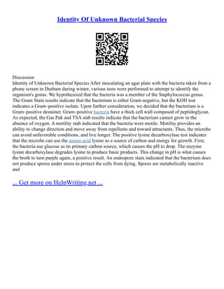 Identity Of Unknown Bacterial Species
Discussion
Identity of Unknown Bacterial Species After inoculating an agar plate with the bacteria taken from a
phone screen in Durham during winter, various tests were performed to attempt to identify the
organism's genus. We hypothesized that the bacteria was a member of the Staphylococcus genus.
The Gram Stain results indicate that the bacterium is either Gram negative, but the KOH test
indicates a Gram–positive isolate. Upon further consideration, we decided that the bacterium is a
Gram–positive destainer. Gram–positive bacteria have a thick cell wall composed of peptidoglycan.
As expected, the Gas Pak and TSA stab results indicate that the bacterium cannot grow in the
absence of oxygen. A motility stab indicated that the bacteria were motile. Motility provides an
ability to change direction and move away from repellents and toward attractants. Thus, the microbe
can avoid unfavorable conditions, and live longer. The positive lysine decarboxylase test indicates
that the microbe can use the amino acid lysine as a source of carbon and energy for growth. First,
the bacteria use glucose as its primary carbon source, which causes the pH to drop. The enzyme
lysine decarboxylase degrades lysine to produce basic products. This change in pH is what causes
the broth to turn purple again, a positive result. An endospore stain indicated that the bacterium does
not produce spores under stress to protect the cells from dying. Spores are metabolically inactive
and
... Get more on HelpWriting.net ...
 