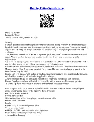 Healthy Eating Speech Essay
Day 3 – Saturday
Format: LF Copy
Theme: Natural Beauty Foods to Glow
–––––––––––––––––––––––––––––––––
Morning
It's been great to hear some thoughts on yesterday's healthy eating overview. It's reminded me just
how individual we are and how diverse our experiences and journeys are too. For some the next five
days will be a healthy challenge, and others it's a normal way of eating for optimum health and
wellbeing.
Also, to remind you that the #28NBR is a general guide and doesn't cater for everyone's individual
needs. Always check with your own medical practitioner if have any concerns or specific
requirements.
We know our beauty regimes aren't confined to our bathroom... Our natural beauty should be part of
our daily life, supported by ... Show more content on Helpwriting.net ...
Breakfast: Small bowl quinoa porridge, berries, sprinkle of chia seeds – use almond or walnut milk.
Morning snack: Glow & go green smoothie (or if you're like me, you can choose to have it with
breakfast and skip the snack)
Lunch: Left over quinoa, with half an avocado or tin of tuna/mackerel plus mixed salad with herbs,
drizzle olive or avocado oil, sprinkle of apple cider vinegar.
Afternoon snack: Sliced red capsicum, cucumber or celery and carrot stick with hummus.
Dinner: Small piece salmon with stir fried vegetables with a sesame seed / seaweed sprinkle.
To drink: Sip water with lemon or a natural herbal tea that includes liquorice.
Here is a great selection of some of my favourite and delicious #28NBR recipes to inspire your
clean, healthy eating guide for the next five days. Breakfast
Go + Glow Green Smoothie
Beauty Breakfast Bar
Skin Moisturising Milk – pear, ginger, turmeric almond milk
Quinoa Breakfast Bowl
Lunch
Crisp Iceberg & Sautéed Vegetable Salad
Green Goddess Salads
GREEN LEAVES | how to create a salad repertoire
Sweet Potato and Pomegranate Salad Recipe
Avocado Lime Dressing
 