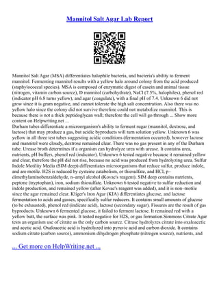 Mannitol Salt Agar Lab Report
Mannitol Salt Agar (MSA) differentiates halophile bacteria, and bacteria's ability to ferment
mannitol. Fermenting mannitol results with a yellow halo around colony from the acid produced
(staphylococcal species). MSA is composed of enzymatic digest of casein and animal tissue
(nitrogen, vitamin carbon source), D mannitol (carbohydrate), NaCl (7.5%, halophiles), phenol red
(indicator pH 6.8 turns yellow), and agar (coagulate), with a final pH of 7.4. Unknown 6 did not
grow since it is gram negative, and cannot tolerate the high salt concentration. Also there was no
yellow halo since the colony did not survive therefore could not metabolize mannitol. This is
because there is not a thick peptidoglycan wall; therefore the cell will go through ... Show more
content on Helpwriting.net ...
Durham tubes differentiate a microorganism's ability to ferment sugar (mannitol, dextrose, and
lactose) that may produce a gas, but acidic byproducts will turn solution yellow. Unknown 6 was
yellow in all three test tubes suggesting acidic conditions (fermentation occurred), however lactose
and mannitol were cloudy, dextrose remained clear. There was no gas present in any of the Durham
tube. Urease broth determines if a organism can hydrolyze urea with urease. It contains urea,
nutrients, pH buffers, phenol red (indicator). Unknown 6 tested negative because it remained yellow
and clear, therefore the pH did not rise, because no acid was produced from hydrolyzing urea. Sulfur
Indole Motility Media (SIM deep) differentiates microorganisms that reduce sulfur, produce indole,
and are motile. H2S is reduced by cysteine catabolism, or thiosulfate, and HCl, p–
dimethylaminobenzaldehyde, n–amyl alcohol (Kovac's reagent). SIM deep contains nutrients,
peptone (tryptophan), iron, sodium thiosulfate. Unknown 6 tested negative to sulfur reduction and
indole production, and remained yellow (after Kovac's reagent was added), and it is non–motile
since the agar remained clear. Kliger's Iron Agar (KIA) differentiates glucose, and lactose
fermentation to acids and gasses, specifically sulfur reducers. It contains small amounts of glucose
(to be exhausted), phenol red (indicate acid), lactose (secondary sugar). Fissures are the result of gas
byproducts. Unknown 6 fermented glucose, it failed to ferment lactose. It remained red with a
yellow butt, the surface was pink. It tested negative for H2S, or gas formation.Simmons Citrate Agar
tests an organism use of citrate as the only carbon source. Citrase hydrolyzes citrate into oxaloacetic
and acetic acid. Oxaloacetic acid is hydrolyzed into pyruvic acid and carbon dioxide. It contains
sodium citrate (carbon source), ammonium dihydrogen phosphate (nitrogen source), nutrients, and
... Get more on HelpWriting.net ...
 