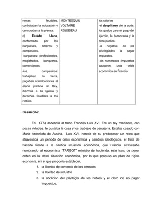rentas feudales,
controlaban la educación y
censuraban a la prensa.
c) Estado Llano,
conformado por los
burgueses, obreros y
campesinos.
-burgueses: profesionales,
magistrados, banqueros,
comerciantes.
-los campesinos:
trabajaban la tierra,
pagaban contribuciones al
erario público al Rey,
diezmos a la Iglesia y
derechos feudales a los
Nobles.
MONTESQUIU
VOLTAIRE
ROUSSEAU
los salarios
-el despilfarro de la corte,
los gastos para el pago del
ejército, la burocracia y la
obra pública.
-la negativa de los
privilegiados a pagar
impuestos.
-los numerosos impuestos
causaron una crisis
económica en Francia.
Desarrollo:
En 1774 ascendió al trono Francés Luis XVI. Era un rey mediocre, con
pocas virtudes, le gustaba la caza y los trabajos de cerrajería. Estaba casado con
Maria Antonieta de Austria. Luis XVI, hereda de su predecesor un reino que
atravesaba un periodo de crisis económica y cambios ideológicos, el trata de
hacerle frente a la caótica situación económica, que Francia atravesaba
nombrando al economista “TARGOT” ministro de hacienda, este trato de poner
orden en la difícil situación económica, por lo que propuso un plan de rígida
economía, en el que proponía establecer.
1. la libertad de comercio de los cereales
2. la libertad de industria
3. la abolición del privilegio de los nobles y el clero de no pagar
impuestos.
 
