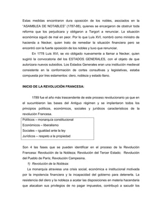 Estas medidas encontraron dura oposición de los nobles, asociados en la
“ASAMBLEA DE NOTABLES” (1787-88), quienes se encargaron de obstruir toda
reforma que los perjudicara y obligaron a Targort a renunciar. La situación
económica siguió de mal en peor. Por lo que Luis XVI, nombró como ministro de
hacienda a Necker, quien trato de remediar la situación financiera pero se
encontró con la fuerte oposición de los nobles y tuvo que renunciar.
En 1778 Luis XVI, se vio obligado nuevamente a llamar a Necker, quien
sugirió la convocatoria del los ESTADOS GENERALES, con el objeto de que
autorizara nuevos subsidios. Los Estados Generales eran una institución medieval
consistente en la conformación de cortes consultivas y legislativas, estaba
compuesta por tres estamentos: clero, nobleza y estado llano.
INICIO DE LA REVOLUCIÓN FRANCESA:
1789 fue el año más trascendente de este proceso revolucionario ya que en
el sucumbieron las bases del Antiguo régimen y se implantaron todos los
principios políticos, económicos, sociales y jurídicos característicos de la
revolución Francesa.
Políticos – monarquía constitucional
Económicos – liberalismo
Sociales – igualdad ante la ley
Jurídicos – respeto a la propiedad
Son 4 las fases que se pueden identificar en el proceso de la Revolución
Francesa: Revolución de la Nobleza; Revolución del Tercer Estado; Revolución
del Pueblo de París; Revolución Campesina.
1) Revolución de la Nobleza:
La monarquía atraviesa una crisis social, económica e institucional motivada
por la impotencia financiera y la incapacidad del gobierno para detenerla. La
resistencia del clero y la nobleza a acatar las disposiciones en materia hacendaria
que atacaban sus privilegios de no pagar impuestos, contribuyó a sacudir los
 
