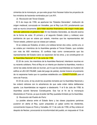 cimientos de la monarquía, ya que este grupo hizo fracasar todos los proyectos de
los ministros de hacienda nombrados por Luis XVI.
2) Revolución del Tercer Estado:
El 5 de mayo de 1789, se aperturan los “Estados Generales”, institución de
origen medieval, convocada en Versalles, por el Rey Luis XVI, proclamando que
está se reunía únicamente para tratar asuntos financieros y de ningún modo para
formular peticiones al gobierno real. En los Estados Generales, se discutió acerca
de la forma de votar. El primero y el segundo Estado (clero y nobleza) eran
partidarios de que se votara por estado, mientras que los representantes del
Tercer estado, pidieron que se votase por cabeza.
Si se votaba por Estados, el clero y la nobleza tenían dos votos, contra uno, si
se votaba por miembros de la Asamblea ganaba el Tercer Estado, que contaba
con más de 600 miembros. El conflicto trajo como consecuencia que los
representantes del Estado Llano se separaran de los otros, y se constituyeran en
la “Asamblea Nacional” el 17 de Junio de 1789.
El 20 de Junio, los miembros de la Asamblea Nacional, intentaron reunirse en
su reciento cotidiano. Pero el Rey en un intento por disolver la Asamblea, mando a
cerrar las salas donde esta se reunían, por lo que los asambleístas se mudaron de
edificio al JEU DE PAUME, (sala del juego de pelota), donde hicieron el juramento
de no separarse hasta que no quedase establecida una CONSTITUCION para el
reino de Francia.
El 23 de Junio, el rey anuló los acuerdos tomados por la Asamblea Nacional y
les ordenó retirarse con la advertencia de que cada orden debía deliberarse
aparte. Los Asambleístas se negaron a obedecerlo. Y el 9 de Julio de 1789, la
Asamblea acordó llamarse Constituyente. Ese fue el fin de la monarquía
Absolutista en Francia, ya que el poder del Rey quedaba limitado por la Asamblea.
3) Revolución del Pueblo de París:
La posible alianza entre el Estado llano y las clases populares parisinas
pusieron en alerta al Rey, quien preparaba un golpe contra los disidentes,
concentrando tropas en Paris y Versalles. El 11 de Julio de 1789, el Rey ordena el
despido de Necker, provocando la inconformidad del pueblo, en respuesta el 13 de
 