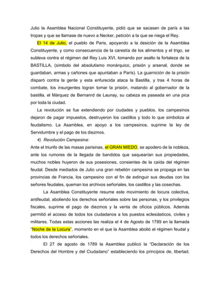 Julio la Asamblea Nacional Constituyente, pidió que se sacasen de parís a las
tropas y que se llamase de nuevo a Necker, petición a la que se niega el Rey.
El 14 de Julio, el pueblo de Paris, apoyando a la desición de la Asamblea
Constituyente, y como consecuencia de la carestía de los alimentos y el trigo, se
subleva contra el régimen del Rey Luis XVI, tomando por asalto la fortaleza de la
BASTILLA, (símbolo del absolutismo monárquico, prisión y arsenal, donde se
guardaban, armas y cañones que apuntaban a París). La guarnición de la prisión
disparó contra la gente y esta enfurecida ataca la Bastilla, y tras 4 horas de
combate, los insurgentes logran tomar la prisión, matando al gobernador de la
bastilla, el Márquez de Bernanrd de Launay, su cabeza es paseada en una pica
por toda la ciudad.
La revolución se fue extendiendo por ciudades y pueblos, los campesinos
dejaron de pagar impuestos, destruyeron los castillos y todo lo que simboliza al
feudalismo. La Asamblea, en apoyo a los campesinos, suprime la ley de
Servidumbre y el pago de los diezmos.
4) Revolución Campesina:
Ante el triunfo de las masas parisinas, el GRAN MIEDO, se apodero de la nobleza,
ante los rumores de la llegada de bandidos que saquearían sus propiedades,
muchos nobles huyeron de sus posesiones, consientes de la caída del régimen
feudal. Desde mediados de Julio una gran rebelión campesina se propaga en las
provincias de Francia, los campesino con el fin de extinguir sus deudas con los
señores feudales, queman los archivos señoriales, los castillos y las cosechas.
La Asamblea Constituyente resume este movimiento de locura colectiva,
antifeudal, aboliendo los derechos señoriales sobre las personas, y los privilegios
fiscales, suprime el pago de diezmos y la venta de oficios públicos. Además
permitió el acceso de todos los ciudadanos a los puestos eclesiásticos, civiles y
militares. Todas estas acciones las realiza el 4 de Agosto de 1789 en la llamada
“Noche de la Locura”, momento en el que la Asamblea abolió el régimen feudal y
todos los derechos señoriales.
El 27 de agosto de 1789 la Asamblea publicó la “Declaración de los
Derechos del Hombre y del Ciudadano” estableciendo los principios de, libertad,
 