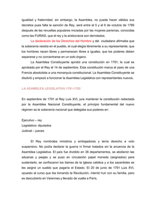 igualdad y fraternidad, sin embargo, la Asamblea, no puede hacer válidos sus
decretos pues falta la sanción de Rey, será entre el 5 y el 6 de octubre de 1789
después de las revueltas populares iniciadas por las mujeres parisinas, conocidas
como las FURIAS, que el rey y la aristocracia son derrotados.
La declaración de los Derechos del Hombre y del ciudadano afirmaba que
la soberanía residía en el pueblo, el cual elegía libremente a su representante; que
los hombres nacen libres y permanecen libres e iguales, que los poderes deben
separarse y no concentrarse en un solo órgano.
La Asamblea Constituyente aprobó una constitución en 1791, la cual es
aprobada por el Rey el 14 de septiembre. Esta constitución marca el paso de una
Francia absolutista a una monarquía constitucional. La Asamblea Constituyente se
disolvió y empezó a funcionar la Asamblea Legislativa con representantes nuevos.
LA ASAMBLEA LEGISLATIVA 1791-1792
En septiembre de 1791 el Rey Luis XVI, jura mantener la constitución redactada
por la Asamblea Nacional Constituyente, el principio fundamental del nuevo
régimen es la soberanía nacional que delegaba sus poderes en:
Ejecutivo – rey
Legislativo- diputados
Judicial – jueces
El Rey nombraba ministros y embajadores y tenía derecho a voto
suspensivo. No podía declarar la guerra ni firmar tratados sin la anuencia de la
Asamblea Legislativa. El país fue dividido en 38 departamentos, se abolieron las
aduanas y peajes y se puso en circulación papel moneda (asignados) para
sustentarlo, se confiscaron los bienes de la Iglesia católica y a los sacerdotes se
les asignó un sueldo que pagaría el Estado. El 20 de junio de 1791 Luis XVI,
opuesto al curso que iba tomando la Revolución, intentó huir con su familia, pero
es descubierto en Varennes y llevado de vuelta a París.
 