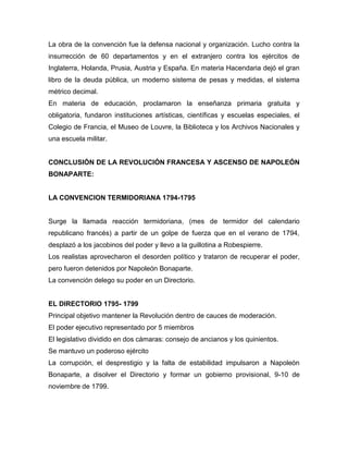 La obra de la convención fue la defensa nacional y organización. Lucho contra la
insurrección de 60 departamentos y en el extranjero contra los ejércitos de
Inglaterra, Holanda, Prusia, Austria y España. En materia Hacendaria dejó el gran
libro de la deuda pública, un moderno sistema de pesas y medidas, el sistema
métrico decimal.
En materia de educación, proclamaron la enseñanza primaria gratuita y
obligatoria, fundaron instituciones artísticas, científicas y escuelas especiales, el
Colegio de Francia, el Museo de Louvre, la Biblioteca y los Archivos Nacionales y
una escuela militar.
CONCLUSIÓN DE LA REVOLUCIÓN FRANCESA Y ASCENSO DE NAPOLEÓN
BONAPARTE:
LA CONVENCION TERMIDORIANA 1794-1795
Surge la llamada reacción termidoriana, (mes de termidor del calendario
republicano francés) a partir de un golpe de fuerza que en el verano de 1794,
desplazó a los jacobinos del poder y llevo a la guillotina a Robespierre.
Los realistas aprovecharon el desorden político y trataron de recuperar el poder,
pero fueron detenidos por Napoleón Bonaparte.
La convención delego su poder en un Directorio.
EL DIRECTORIO 1795- 1799
Principal objetivo mantener la Revolución dentro de cauces de moderación.
El poder ejecutivo representado por 5 miembros
El legislativo dividido en dos cámaras: consejo de ancianos y los quinientos.
Se mantuvo un poderoso ejército
La corrupción, el desprestigio y la falta de estabilidad impulsaron a Napoleón
Bonaparte, a disolver el Directorio y formar un gobierno provisional, 9-10 de
noviembre de 1799.
 