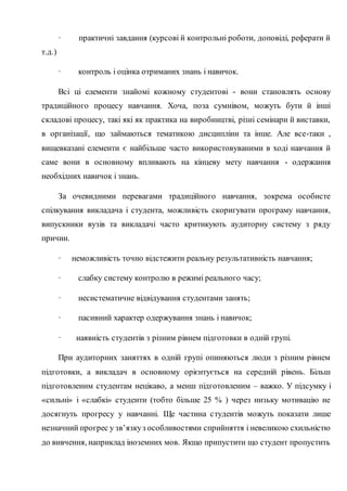 · практичні завдання (курсові й контрольні роботи, доповіді, реферати й
т.д.)
· контроль і оцінка отриманих знань і навичок.
Всі ці елементи знайомі кожному студентові - вони становлять основу
традиційного процесу навчання. Хоча, поза сумнівом, можуть бути й інші
складові процесу, такі які як практика на виробництві, різні семінари й виставки,
в організації, що займаються тематикою дисципліни та інше. Але все-таки ,
вищевказані елементи є найбільше часто використовуваними в ході навчання й
саме вони в основному впливають на кінцеву мету навчання - одержання
необхідних навичок і знань.
За очевидними перевагами традиційного навчання, зокрема особисте
спілкування викладача і студента, можливість скоригувати програму навчання,
випускники вузів та викладачі часто критикують аудиторну систему з ряду
причин.
· неможливість точно відстежити реальну результативність навчання;
· слабку систему контролю в режимі реального часу;
· несистематичне відвідування студентами занять;
· пасивний характер одержування знань і навичок;
· наявність студентів з різним рівнем підготовки в одній групі.
При аудиторних заняттях в одній групі опиняються люди з різним рівнем
підготовки, а викладач в основному орієнтується на середній рівень. Більш
підготовленим студентам нецікаво, а менш підготовленим – важко. У підсумку і
«сильні» і «слабкі» студенти (тобто більше 25 % ) через низьку мотивацію не
досягнуть прогресу у навчанні. Ще частина студентів можуть показати лише
незначний прогрес у зв’язкуз особливостями сприйняття і невеликою схильністю
до вивчення, наприклад іноземних мов. Якщо припустити що студент пропустить
 