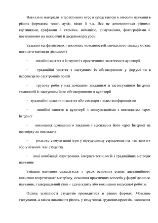Навчальні матеріали інтерактивних курсів представлені в он-лайн навчанні в
різних форматах: текст, аудіо, відео й т.д. Все це доповнюється різними
картинками, графіками й схемами, анімацією, симуляціями, фотографіями й
посиланнями на аналогічні й додаткові ресурси.
Залежно від фінансових і технічних можливостейнавчального закладу можна
поєднати такі види діяльності:
· лекційні заняття в Інтернеті з практичними заняттями в аудиторії
· традиційні заняття з наступним їх обговоренням у форумі чи в
переписці по електронній пошті
· групову роботу над домашнім завданням із застосуванням Інтернет
технологій із наступним його обговореннями в аудиторії
· традиційні практичні заняття або семінари з відео конференціями
· лекційні заняття в аудиторії з консультаціями з викладачем через
Інтернет
· виконання домашнього завдання і відсилання його через Інтернет на
перевірку до викладача
· рольові, симулятивні ігри у віртуальному середовищі під час заняття
або у вільний час студента
· інші комбінації електронних інтернет-технологій і традиційних методик
навчання
Змішане навчання складається з трьох основних етапів: дистанційного
вивчення теоретичного матеріалу, освоєння практичних аспектів у формі денного
навчання, і завершальний етап – здача іспиту або виконання випускної роботи.
Оцінка успішності студентів проводитися в різних формах. Можливе
тестування, а також виконання різних, у тому числі, груповихпроектів, написання
 
