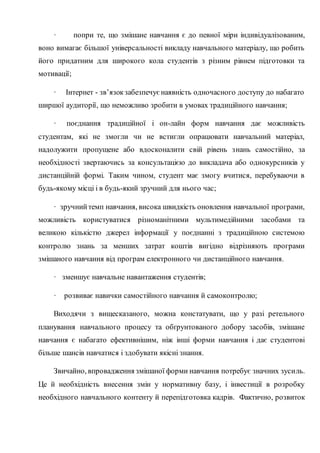 · попри те, що змішане навчання є до певної міри індивідуалізованим,
воно вимагає більшої універсальності викладу навчального матеріалу, що робить
його придатним для широкого кола студентів з різним рівнем підготовки та
мотивації;
· Інтернет - зв’язокзабезпечуєнаявність одночасного доступу до набагато
ширшої аудиторії, що неможливо зробити в умовах традиційного навчання;
· поєднання традиційної і он-лайн форм навчання дає можливість
студентам, які не змогли чи не встигли опрацювати навчальний матеріал,
надолужити пропущене або вдосконалити свій рівень знань самостійно, за
необхідності звертаючись за консультацією до викладача або однокурсників у
дистанційній формі. Таким чином, студент має змогу вчитися, перебуваючи в
будь-якому місці і в будь-який зручний для нього час;
· зручнийтемп навчання, висока швидкість оновлення навчальної програми,
можливість користуватися різноманітними мультимедійними засобами та
великою кількістю джерел інформації у поєднанні з традиційною системою
контролю знань за менших затрат коштів вигідно відрізняють програми
змішаного навчання від програм електронного чи дистанційного навчання.
· зменшує навчальне навантаження студентів;
· розвиває навички самостійного навчання й самоконтролю;
Виходячи з вищесказаного, можна констатувати, що у разі ретельного
планування навчального процесу та обґрунтованого добору засобів, змішане
навчання є набагато ефективнішим, ніж інші форми навчання і дає студентові
більше шансів навчатися і здобувати якісні знання.
Звичайно, впровадження змішаної форми навчання потребує значних зусиль.
Це й необхідність внесення змін у нормативну базу, і інвестиції в розробку
необхідного навчального контенту й перепідготовка кадрів. Фактично, розвиток
 