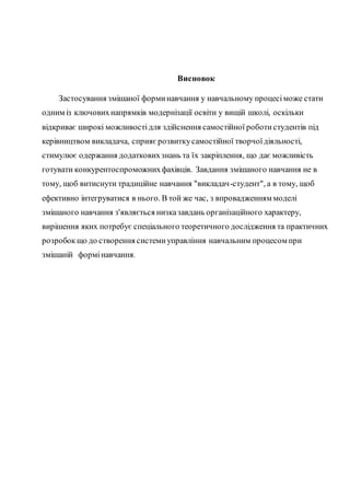 Висновок
Застосування змішаної форминавчання у навчальному процесіможе стати
одним із ключовихнапрямків модернізації освіти у вищій школі, оскільки
відкриває широкі можливостідля здійснення самостійної роботистудентів під
керівництвом викладача, сприяєрозвиткусамостійної творчоїдіяльності,
стимулює одержання додатковихзнань та їх закріплення, що дає можливість
готувати конкурентоспроможнихфахівців. Завдання змішаного навчання не в
тому, щоб витиснути традиційне навчання "викладач-студент", а в тому, щоб
ефективно інтегруватися в нього. В той же час, з впровадженням моделі
змішаного навчання з'являється низказавдань організаційного характеру,
вирішення яких потребує спеціального теоретичного дослідження та практичних
розробокщо до створення системиуправління навчальним процесом при
змішаній формінавчання.
 