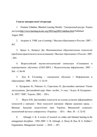 Список використаної літератури
1. Purnima Valiathan. Blended Learning Models / Электронный ресурс. Режим
доступа:http://www.learningcircuits.org/2002/aug2002/valiathan.html Published:
August 2002
2. Андреев А. УМК для e-Learning // Высшее образование в России:- 2007. -
№7.
3. Браун А., Бимроуз Дж. Инновационные образовательные технологии
(проблемы практического использования)// Высшее образование в России:- 2007.
- №4.
4. Всероссийский научно-методический симпозиум «Смешанное и
корпоративное обучение» (СКО-2007) // Педагогическая інформатика:- 2007. -
№4. - С.86-94
5. Кун К. E-Learning - электронное обучение // Информатика и
образование:- 2006. - №10. - С.16-18
6. Кухаренко В., Рибалко О., Сиротенко Н. Дистанційне навчання: Умови
застосування. Дистанційний курс: Навч. посібн., 3-є вид. / За ред. В. Кухаренка –
Х.: НТУ “ХПІ”, Торсінг, 2002. – 320 с.
7. Морзе Н.В. Дистанційна технологія як основа сучасних інформаційних
технологій у навчанні / Нові технології навчання: збірник наукових праць. –
Вінниця: Академія педагогічних наук України; Вінницький соціально-
економічний інститут університету «Україна». – 2011. – Вип. 30. – С.32-42
8. Arbaugh, J. B. A review of research on online and blended learning in the
management disciplines : 1994–2009 / J. B. Arbaugh, А. Desai, В. Rau, B. S. Sridhar //
Organization Management Journal. — 2010. — №7.
 