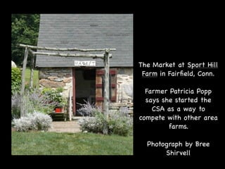 The Market at Sport Hill
 Farm in Fairﬁeld, Conn.

  Farmer Patricia Popp
  says she started the
    CSA as a way to
compete with other area
         farms.

  Photograph by Bree
       Shirvell
 