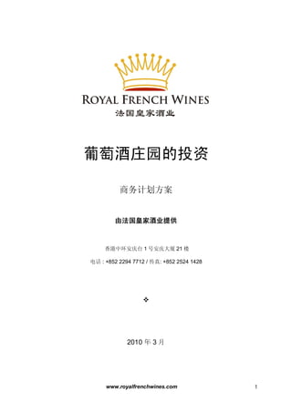 www.royalfrenchwines.com 1
葡萄酒庄园的投资
商务计划方案
由法国皇家酒业提供
香港中环安庆台 1 号安庆大厦 21 楼
电话 : +852 2294 7712 / 传真: +852 2524 1428

2010 年 3 月
 