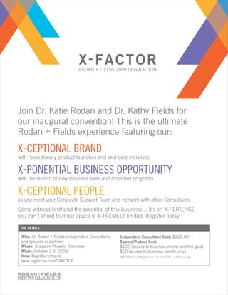 RODAN + FIELDS 2009 CONVENTION




Join Dr. Katie Rodan and Dr. Kathy Fields for
our inaugural convention! This is the ultimate
Rodan + Fields experience featuring our:
X-CEPTIONAL BRAND
with revolutionary product launches and skin care initiatives

X-PONENTIAL BUSINESS OPPORTUNITY
with the launch of new business tools and incentive programs

X-CEPTIONAL PEOPLE
as you meet your Corporate Support Team and network with other Consultants
Come witness ﬁrsthand the potential of this business… it’s an X-PERIENCE
you can’t afford to miss! Space is X-TREMELY limited. Register today!

 THE DETAILS:

 Who: All Rodan + Fields Independent Consultants   Indpendent Consultant Cost: $200.00*
 and spouses or partners                           Spouse/Partner Cost:
 Where: Sheraton Phoenix Downtown                  $100 (access to business events and the gala)
 When: October 2-3, 2009                           $50 (access to business events only)
 How: Register today at                            *$160 Early-bird Registration Fee until 5/31—a 20% savings
 www.regonline.com/XFACTOR
 