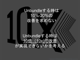 Unbundleする時は
10%-20%の
改善を求めない
Unbundleする時は
10倍（10x)で改善
が実現できないかを考える
Copyright 2018 Masayuki Tadokoro All rights reserved
 