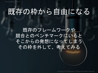 既存の枠から自由になる
既存のフレームワークや
競合とのベンチマークにいると
そこからの発想になってしまう
その枠を外して、考えてみる
Copyright 2018 Masayuki Tadokoro All rights reserved
Startup Science 2018
 