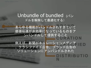 Unbundle of bundled (バン
ドルを解除して最適化する）
あらゆる機能がバンドルされすぎていて
価値伝達が非効率になっているものをア
ンバンドルして提供すること
例えば、新聞がキュレーションメディア
、クラシファイド広告、ブランド広告の
ソリューションにアンバンドルされた
Copyright 2018 Masayuki Tadokoro All rights reserved
Startup Science 2018
 