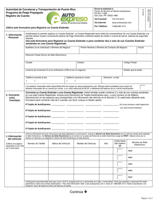 Página 1 de 2
Autoridad de Carreteras y Transportación de Puerto Rico
Programa de Peaje Prepagado
Registro de Cuenta
Utilice este formulario para Registrar su Cuenta Estándar.
Envíe la solicitud a:
Centro de Servicio al Cliente AutoExpreso
PO Box 11888
San Juan, PR 00922-1888
Vía Facsímil: 787-474-2010
Vía Internet: www.autoexpreso.com
Por Teléfono: 1-888-688-1010
#
Cuenta:
Sólo
para
uso
de
la
Oficina
:
CSR
/
#
Localidad
:
1. Información
Personal
AutoExpreso le permite registrar su Cuenta Estándar. La Cuenta Registrada tiene todas las características de una Cuenta Estándar y le
permite utilizar nuestro conveniente sistema de Pago Automático mediante tarjeta de crédito o cuenta de banco, además de seguridad
añadida.
Use este formulario para Registrar su Cuenta Estándar o para combinar dos o más de sus Cuentas Estándar
existentes en una Cuenta Registrada.
Apellidos (si es individual) o Nombre del Negocio Primer Nombre o Nombre de Contacto del Negocio Inicial
Dirección Postal (Envío de Sello Electrónico)
Ciudad Estado Código Postal
Licencia de Conductor # (si es individual) o EIN (si es un negocio) Estado que la emite
Teléfono durante el día
( )
Teléfono durante la noche
( )
Dirección e-mail
Los estados mensuales están disponibles libre de cargos en www.autoexpreso.com. Marque este encasillado para recibir los
estados mensuales de su cuenta por correo a un costo adicional de $2.00 a debitarse del balance de su cuenta AutoExpreso:
2. Convierta
su(s)
Cuenta(s)
Convierta su Cuenta Estándar a una Cuenta Registrada. Usted también puede combinar 2 o más de sus cuentas existentes
en una sola Cuenta Registrada. Incluya su(s) Número(s) de Tarjeta AutoExpreso aquí, y su(s) número (s) de Sello(s)
Electrónico(s) en los espacios que corresponden a la información del vehículo en la Sección 3. Si usted está utilizando este
formulario para combinar más de 5 cuentas, por favor incluya un listado aparte.
# Tarjeta de AutoExpreso: ___________ ______________ _____________ _____________ (Su única entrada si está registrando
A una sóla Cuenta Estandar)
# Tarjeta de AutoExpreso: ___________ ______________ _____________ _____________
# Tarjeta de AutoExpreso: ___________ ______________ _____________ _____________
# Tarjeta de AutoExpreso: ___________ ______________ _____________ _____________
# Tarjeta de AutoExpreso: ___________ ______________ _____________ _____________
3. Información
del vehículo
(Utilice una página
separada si son más
de 5 vehículos)
Entre la información de su(s) vehículo(s) que está registrando a continuación. Incluya el Número de Sello Electrónico con el vehículo donde esta instalado
el Sello Electrónico. Su Número de Sello Electrónico es el número en la parte del frente de su Sello Electrónico luego de PRHT. Deberá incluir por lo
menos un vehículo y su respectivo número de Sello Electrónico en esta sección.
Número de Tablilla Marca del Vehículo Modelo del Vehículo Año
Doble llanta
(eje trasero)

Número de Sello
Eletctrónico
PRHT
PRHT
PRHT
PRHT
PRHT
AutoExpreso esta disponible sólo para carros, SUV’S, guaguas pick-up y camionetas de 2 ejes o motocicletas. Vehículos pesados o camiones NO están
permitidos a utilizar los carriles AutoExpreso. Para más información visite www.autoexpreso.com o llame al 1-888-688-1010. Flotas Corporativas o de
Gobierno favor de llamar al Centro de Servicio al Cliente.
Continúe 
 
