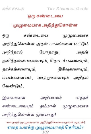 ஋தை உனக்கு ப௃ழுத஫஬ாகத் தைரிப௅ம்?
The Richman Guide
஋தைப௅ம் ப௃ழுத஫஬ாக அறிந்துதகாள்ராைலன் ப௄டன்!
கற்க கசடம
ஒபே சண்தடத஬
ப௃ழுத஫஬ாக அறிந்துதகாள்ர
ஒபே சண்தடத஬ ப௃ழுத஫஬ாக
அறிந்துதகாள்ர அைன் பாகங்கதர ஫ட்டும்
அறிந்ைால் பபாைாது; அைன்
ைனித்ைன்த஫கதரப௅ம், தைாடர்புகதரப௅ம்,
ைாக்கங்கதரப௅ம், திரிவுகதரப௅ம்,
ப஬ன்கதரப௅ம், ஫ாற்றுகதரப௅ம் அறிைல்
பலண்டும்.
இதலகதர அறி஬ா஫ல் ஋ந்ைச்
சண்தடத஬ப௅ம் நம்஫ால் ப௃ழுத஫஬ாக
அறிந்துதகாள்ர ப௃டி஬ாது!
 