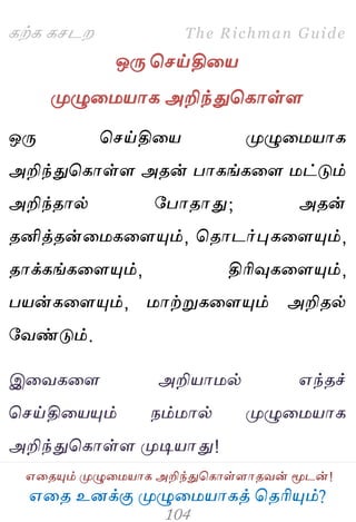 ஋தை உனக்கு ப௃ழுத஫஬ாகத் தைரிப௅ம்?
The Richman Guide
஋தைப௅ம் ப௃ழுத஫஬ாக அறிந்துதகாள்ராைலன் ப௄டன்!
கற்க கசடம
ஒபே தசய்தித஬
ப௃ழுத஫஬ாக அறிந்துதகாள்ர
ஒபே தசய்தித஬ ப௃ழுத஫஬ாக
அறிந்துதகாள்ர அைன் பாகங்கதர ஫ட்டும்
அறிந்ைால் பபாைாது; அைன்
ைனித்ைன்த஫கதரப௅ம், தைாடர்புகதரப௅ம்,
ைாக்கங்கதரப௅ம், திரிவுகதரப௅ம்,
ப஬ன்கதரப௅ம், ஫ாற்றுகதரப௅ம் அறிைல்
பலண்டும்.
இதலகதர அறி஬ா஫ல் ஋ந்ைச்
தசய்தித஬ப௅ம் நம்஫ால் ப௃ழுத஫஬ாக
அறிந்துதகாள்ர ப௃டி஬ாது!
 