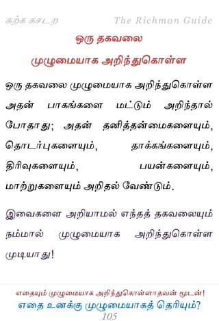 ஋தை உனக்கு ப௃ழுத஫஬ாகத் தைரிப௅ம்?
The Richman Guide
஋தைப௅ம் ப௃ழுத஫஬ாக அறிந்துதகாள்ராைலன் ப௄டன்!
கற்க கசடம
ஒபே ைகலதய
ப௃ழுத஫஬ாக அறிந்துதகாள்ர
ஒபே ைகலதய ப௃ழுத஫஬ாக அறிந்துதகாள்ர
அைன் பாகங்கதர ஫ட்டும் அறிந்ைால்
பபாைாது; அைன் ைனித்ைன்த஫கதரப௅ம்,
தைாடர்புகதரப௅ம், ைாக்கங்கதரப௅ம்,
திரிவுகதரப௅ம், ப஬ன்கதரப௅ம்,
஫ாற்றுகதரப௅ம் அறிைல் பலண்டும்.
இதலகதர அறி஬ா஫ல் ஋ந்ைத் ைகலதயப௅ம்
நம்஫ால் ப௃ழுத஫஬ாக அறிந்துதகாள்ர
ப௃டி஬ாது!
 