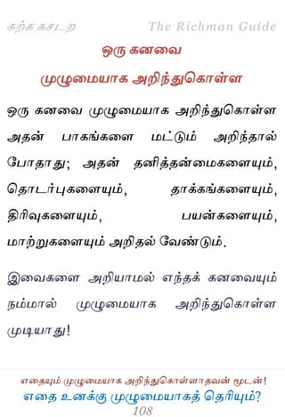 ஋தை உனக்கு ப௃ழுத஫஬ாகத் தைரிப௅ம்?
The Richman Guide
஋தைப௅ம் ப௃ழுத஫஬ாக அறிந்துதகாள்ராைலன் ப௄டன்!
கற்க கசடம
ஒபே கனதல
ப௃ழுத஫஬ாக அறிந்துதகாள்ர
ஒபே கனதல ப௃ழுத஫஬ாக அறிந்துதகாள்ர
அைன் பாகங்கதர ஫ட்டும் அறிந்ைால்
பபாைாது; அைன் ைனித்ைன்த஫கதரப௅ம்,
தைாடர்புகதரப௅ம், ைாக்கங்கதரப௅ம்,
திரிவுகதரப௅ம், ப஬ன்கதரப௅ம்,
஫ாற்றுகதரப௅ம் அறிைல் பலண்டும்.
இதலகதர அறி஬ா஫ல் ஋ந்ைக் கனதலப௅ம்
நம்஫ால் ப௃ழுத஫஬ாக அறிந்துதகாள்ர
ப௃டி஬ாது!
 