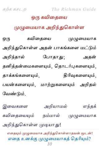 ஋தை உனக்கு ப௃ழுத஫஬ாகத் தைரிப௅ம்?
The Richman Guide
஋தைப௅ம் ப௃ழுத஫஬ாக அறிந்துதகாள்ராைலன் ப௄டன்!
கற்க கசடம
ஒபே கவிதைத஬
ப௃ழுத஫஬ாக அறிந்துதகாள்ர
ஒபே கவிதைத஬ ப௃ழுத஫஬ாக
அறிந்துதகாள்ர அைன் பாகங்கதர ஫ட்டும்
அறிந்ைால் பபாைாது; அைன்
ைனித்ைன்த஫கதரப௅ம், தைாடர்புகதரப௅ம்,
ைாக்கங்கதரப௅ம், திரிவுகதரப௅ம்,
ப஬ன்கதரப௅ம், ஫ாற்றுகதரப௅ம் அறிைல்
பலண்டும்.
இதலகதர அறி஬ா஫ல் ஋ந்ைக்
கவிதைத஬ப௅ம் நம்஫ால் ப௃ழுத஫஬ாக
அறிந்துதகாள்ர ப௃டி஬ாது!
 