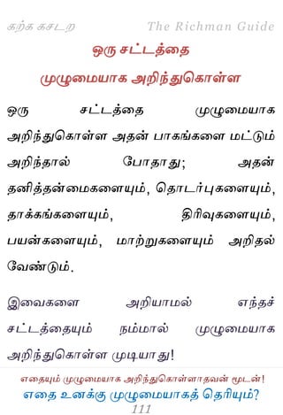 ஋தை உனக்கு ப௃ழுத஫஬ாகத் தைரிப௅ம்?
The Richman Guide
஋தைப௅ம் ப௃ழுத஫஬ாக அறிந்துதகாள்ராைலன் ப௄டன்!
கற்க கசடம
ஒபே சட்டத்தை
ப௃ழுத஫஬ாக அறிந்துதகாள்ர
ஒபே சட்டத்தை ப௃ழுத஫஬ாக
அறிந்துதகாள்ர அைன் பாகங்கதர ஫ட்டும்
அறிந்ைால் பபாைாது; அைன்
ைனித்ைன்த஫கதரப௅ம், தைாடர்புகதரப௅ம்,
ைாக்கங்கதரப௅ம், திரிவுகதரப௅ம்,
ப஬ன்கதரப௅ம், ஫ாற்றுகதரப௅ம் அறிைல்
பலண்டும்.
இதலகதர அறி஬ா஫ல் ஋ந்ைச்
சட்டத்தைப௅ம் நம்஫ால் ப௃ழுத஫஬ாக
அறிந்துதகாள்ர ப௃டி஬ாது!
 