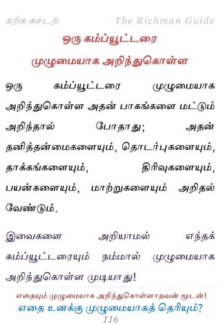 ஋தை உனக்கு ப௃ழுத஫஬ாகத் தைரிப௅ம்?
The Richman Guide
஋தைப௅ம் ப௃ழுத஫஬ாக அறிந்துதகாள்ராைலன் ப௄டன்!
கற்க கசடம
ஒபே கம்ப்பெட்டத஭
ப௃ழுத஫஬ாக அறிந்துதகாள்ர
ஒபே கம்ப்பெட்டத஭ ப௃ழுத஫஬ாக
அறிந்துதகாள்ர அைன் பாகங்கதர ஫ட்டும்
அறிந்ைால் பபாைாது; அைன்
ைனித்ைன்த஫கதரப௅ம், தைாடர்புகதரப௅ம்,
ைாக்கங்கதரப௅ம், திரிவுகதரப௅ம்,
ப஬ன்கதரப௅ம், ஫ாற்றுகதரப௅ம் அறிைல்
பலண்டும்.
இதலகதர அறி஬ா஫ல் ஋ந்ைக்
கம்ப்பெட்டத஭ப௅ம் நம்஫ால் ப௃ழுத஫஬ாக
அறிந்துதகாள்ர ப௃டி஬ாது!
 