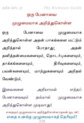 ஋தை உனக்கு ப௃ழுத஫஬ாகத் தைரிப௅ம்?
The Richman Guide
஋தைப௅ம் ப௃ழுத஫஬ாக அறிந்துதகாள்ராைலன் ப௄டன்!
கற்க கசடம
ஒபே பபனாதல
ப௃ழுத஫஬ாக அறிந்துதகாள்ர
ஒபே பபனாதல ப௃ழுத஫஬ாக
அறிந்துதகாள்ர அைன் பாகங்கதர ஫ட்டும்
அறிந்ைால் பபாைாது; அைன்
ைனித்ைன்த஫கதரப௅ம், தைாடர்புகதரப௅ம்,
ைாக்கங்கதரப௅ம், திரிவுகதரப௅ம்,
ப஬ன்கதரப௅ம், ஫ாற்றுகதரப௅ம் அறிைல்
பலண்டும்.
இதலகதர அறி஬ா஫ல் ஋ந்ைப்
பபனாதலப௅ம் நம்஫ால் ப௃ழுத஫஬ாக
அறிந்துதகாள்ர ப௃டி஬ாது!
 
