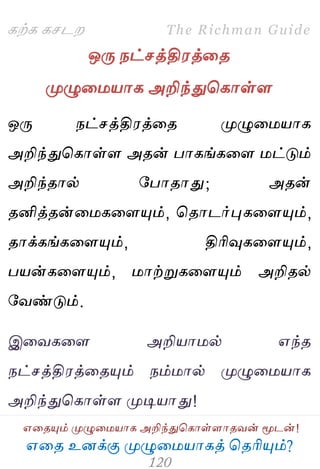 ஋தை உனக்கு ப௃ழுத஫஬ாகத் தைரிப௅ம்?
The Richman Guide
஋தைப௅ம் ப௃ழுத஫஬ாக அறிந்துதகாள்ராைலன் ப௄டன்!
கற்க கசடம
ஒபே நட்சத்தி஭த்தை
ப௃ழுத஫஬ாக அறிந்துதகாள்ர
ஒபே நட்சத்தி஭த்தை ப௃ழுத஫஬ாக
அறிந்துதகாள்ர அைன் பாகங்கதர ஫ட்டும்
அறிந்ைால் பபாைாது; அைன்
ைனித்ைன்த஫கதரப௅ம், தைாடர்புகதரப௅ம்,
ைாக்கங்கதரப௅ம், திரிவுகதரப௅ம்,
ப஬ன்கதரப௅ம், ஫ாற்றுகதரப௅ம் அறிைல்
பலண்டும்.
இதலகதர அறி஬ா஫ல் ஋ந்ை
நட்சத்தி஭த்தைப௅ம் நம்஫ால் ப௃ழுத஫஬ாக
அறிந்துதகாள்ர ப௃டி஬ாது!
 