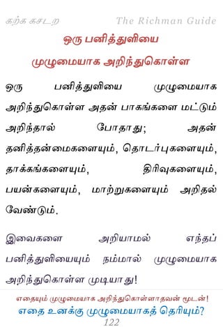 ஋தை உனக்கு ப௃ழுத஫஬ாகத் தைரிப௅ம்?
The Richman Guide
஋தைப௅ம் ப௃ழுத஫஬ாக அறிந்துதகாள்ராைலன் ப௄டன்!
கற்க கசடம
ஒபே பனித்துளித஬
ப௃ழுத஫஬ாக அறிந்துதகாள்ர
ஒபே பனித்துளித஬ ப௃ழுத஫஬ாக
அறிந்துதகாள்ர அைன் பாகங்கதர ஫ட்டும்
அறிந்ைால் பபாைாது; அைன்
ைனித்ைன்த஫கதரப௅ம், தைாடர்புகதரப௅ம்,
ைாக்கங்கதரப௅ம், திரிவுகதரப௅ம்,
ப஬ன்கதரப௅ம், ஫ாற்றுகதரப௅ம் அறிைல்
பலண்டும்.
இதலகதர அறி஬ா஫ல் ஋ந்ைப்
பனித்துளித஬ப௅ம் நம்஫ால் ப௃ழுத஫஬ாக
அறிந்துதகாள்ர ப௃டி஬ாது!
 