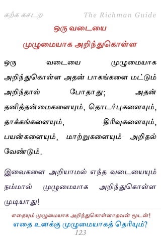 ஋தை உனக்கு ப௃ழுத஫஬ாகத் தைரிப௅ம்?
The Richman Guide
஋தைப௅ம் ப௃ழுத஫஬ாக அறிந்துதகாள்ராைலன் ப௄டன்!
கற்க கசடம
ஒபே லதடத஬
ப௃ழுத஫஬ாக அறிந்துதகாள்ர
ஒபே லதடத஬ ப௃ழுத஫஬ாக
அறிந்துதகாள்ர அைன் பாகங்கதர ஫ட்டும்
அறிந்ைால் பபாைாது; அைன்
ைனித்ைன்த஫கதரப௅ம், தைாடர்புகதரப௅ம்,
ைாக்கங்கதரப௅ம், திரிவுகதரப௅ம்,
ப஬ன்கதரப௅ம், ஫ாற்றுகதரப௅ம் அறிைல்
பலண்டும்.
இதலகதர அறி஬ா஫ல் ஋ந்ை லதடத஬ப௅ம்
நம்஫ால் ப௃ழுத஫஬ாக அறிந்துதகாள்ர
ப௃டி஬ாது!
 