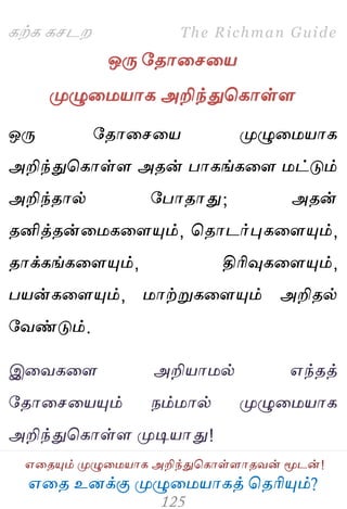 ஋தை உனக்கு ப௃ழுத஫஬ாகத் தைரிப௅ம்?
The Richman Guide
஋தைப௅ம் ப௃ழுத஫஬ாக அறிந்துதகாள்ராைலன் ப௄டன்!
கற்க கசடம
ஒபே பைாதசத஬
ப௃ழுத஫஬ாக அறிந்துதகாள்ர
ஒபே பைாதசத஬ ப௃ழுத஫஬ாக
அறிந்துதகாள்ர அைன் பாகங்கதர ஫ட்டும்
அறிந்ைால் பபாைாது; அைன்
ைனித்ைன்த஫கதரப௅ம், தைாடர்புகதரப௅ம்,
ைாக்கங்கதரப௅ம், திரிவுகதரப௅ம்,
ப஬ன்கதரப௅ம், ஫ாற்றுகதரப௅ம் அறிைல்
பலண்டும்.
இதலகதர அறி஬ா஫ல் ஋ந்ைத்
பைாதசத஬ப௅ம் நம்஫ால் ப௃ழுத஫஬ாக
அறிந்துதகாள்ர ப௃டி஬ாது!
 