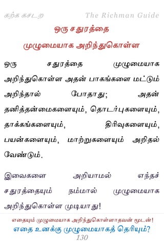 ஋தை உனக்கு ப௃ழுத஫஬ாகத் தைரிப௅ம்?
The Richman Guide
஋தைப௅ம் ப௃ழுத஫஬ாக அறிந்துதகாள்ராைலன் ப௄டன்!
கற்க கசடம
ஒபே சது஭த்தை
ப௃ழுத஫஬ாக அறிந்துதகாள்ர
ஒபே சது஭த்தை ப௃ழுத஫஬ாக
அறிந்துதகாள்ர அைன் பாகங்கதர ஫ட்டும்
அறிந்ைால் பபாைாது; அைன்
ைனித்ைன்த஫கதரப௅ம், தைாடர்புகதரப௅ம்,
ைாக்கங்கதரப௅ம், திரிவுகதரப௅ம்,
ப஬ன்கதரப௅ம், ஫ாற்றுகதரப௅ம் அறிைல்
பலண்டும்.
இதலகதர அறி஬ா஫ல் ஋ந்ைச்
சது஭த்தைப௅ம் நம்஫ால் ப௃ழுத஫஬ாக
அறிந்துதகாள்ர ப௃டி஬ாது!
 
