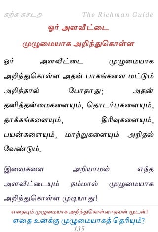 ஋தை உனக்கு ப௃ழுத஫஬ாகத் தைரிப௅ம்?
The Richman Guide
஋தைப௅ம் ப௃ழுத஫஬ாக அறிந்துதகாள்ராைலன் ப௄டன்!
கற்க கசடம
ஓர் அரவீட்தட
ப௃ழுத஫஬ாக அறிந்துதகாள்ர
ஓர் அரவீட்தட ப௃ழுத஫஬ாக
அறிந்துதகாள்ர அைன் பாகங்கதர ஫ட்டும்
அறிந்ைால் பபாைாது; அைன்
ைனித்ைன்த஫கதரப௅ம், தைாடர்புகதரப௅ம்,
ைாக்கங்கதரப௅ம், திரிவுகதரப௅ம்,
ப஬ன்கதரப௅ம், ஫ாற்றுகதரப௅ம் அறிைல்
பலண்டும்.
இதலகதர அறி஬ா஫ல் ஋ந்ை
அரவீட்தடப௅ம் நம்஫ால் ப௃ழுத஫஬ாக
அறிந்துதகாள்ர ப௃டி஬ாது!
 