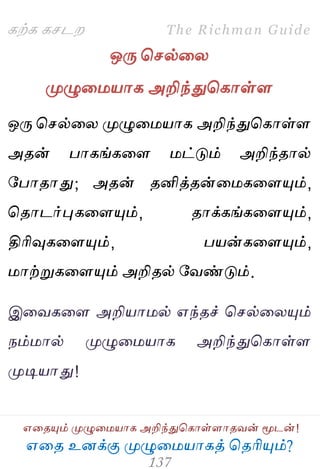 ஋தை உனக்கு ப௃ழுத஫஬ாகத் தைரிப௅ம்?
The Richman Guide
஋தைப௅ம் ப௃ழுத஫஬ாக அறிந்துதகாள்ராைலன் ப௄டன்!
கற்க கசடம
ஒபே தசல்தய
ப௃ழுத஫஬ாக அறிந்துதகாள்ர
ஒபே தசல்தய ப௃ழுத஫஬ாக அறிந்துதகாள்ர
அைன் பாகங்கதர ஫ட்டும் அறிந்ைால்
பபாைாது; அைன் ைனித்ைன்த஫கதரப௅ம்,
தைாடர்புகதரப௅ம், ைாக்கங்கதரப௅ம்,
திரிவுகதரப௅ம், ப஬ன்கதரப௅ம்,
஫ாற்றுகதரப௅ம் அறிைல் பலண்டும்.
இதலகதர அறி஬ா஫ல் ஋ந்ைச் தசல்தயப௅ம்
நம்஫ால் ப௃ழுத஫஬ாக அறிந்துதகாள்ர
ப௃டி஬ாது!
 