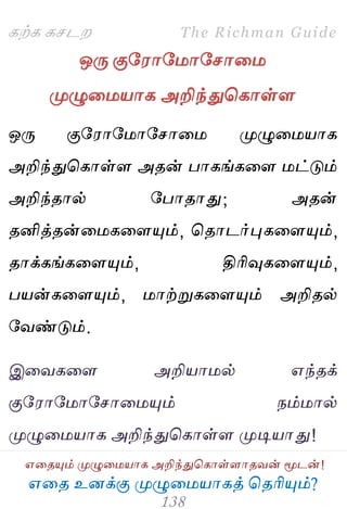 ஋தை உனக்கு ப௃ழுத஫஬ாகத் தைரிப௅ம்?
The Richman Guide
஋தைப௅ம் ப௃ழுத஫஬ாக அறிந்துதகாள்ராைலன் ப௄டன்!
கற்க கசடம
ஒபே குப஭ாப஫ாபசாத஫
ப௃ழுத஫஬ாக அறிந்துதகாள்ர
ஒபே குப஭ாப஫ாபசாத஫ ப௃ழுத஫஬ாக
அறிந்துதகாள்ர அைன் பாகங்கதர ஫ட்டும்
அறிந்ைால் பபாைாது; அைன்
ைனித்ைன்த஫கதரப௅ம், தைாடர்புகதரப௅ம்,
ைாக்கங்கதரப௅ம், திரிவுகதரப௅ம்,
ப஬ன்கதரப௅ம், ஫ாற்றுகதரப௅ம் அறிைல்
பலண்டும்.
இதலகதர அறி஬ா஫ல் ஋ந்ைக்
குப஭ாப஫ாபசாத஫ப௅ம் நம்஫ால்
ப௃ழுத஫஬ாக அறிந்துதகாள்ர ப௃டி஬ாது!
 