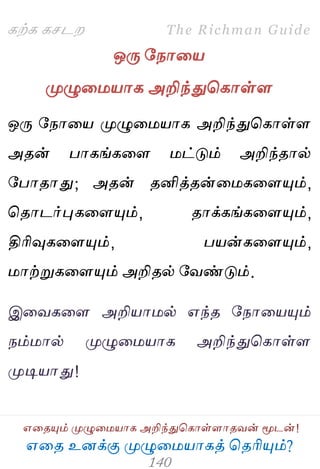 ஋தை உனக்கு ப௃ழுத஫஬ாகத் தைரிப௅ம்?
The Richman Guide
஋தைப௅ம் ப௃ழுத஫஬ாக அறிந்துதகாள்ராைலன் ப௄டன்!
கற்க கசடம
ஒபே பநாத஬
ப௃ழுத஫஬ாக அறிந்துதகாள்ர
ஒபே பநாத஬ ப௃ழுத஫஬ாக அறிந்துதகாள்ர
அைன் பாகங்கதர ஫ட்டும் அறிந்ைால்
பபாைாது; அைன் ைனித்ைன்த஫கதரப௅ம்,
தைாடர்புகதரப௅ம், ைாக்கங்கதரப௅ம்,
திரிவுகதரப௅ம், ப஬ன்கதரப௅ம்,
஫ாற்றுகதரப௅ம் அறிைல் பலண்டும்.
இதலகதர அறி஬ா஫ல் ஋ந்ை பநாத஬ப௅ம்
நம்஫ால் ப௃ழுத஫஬ாக அறிந்துதகாள்ர
ப௃டி஬ாது!
 