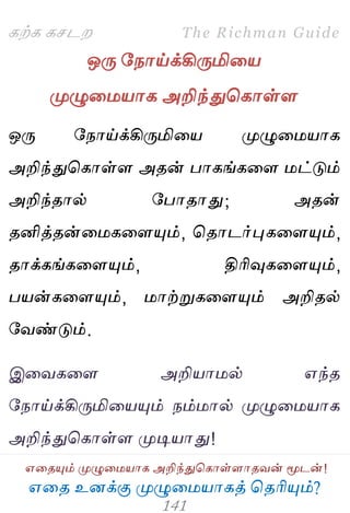 ஋தை உனக்கு ப௃ழுத஫஬ாகத் தைரிப௅ம்?
The Richman Guide
஋தைப௅ம் ப௃ழுத஫஬ாக அறிந்துதகாள்ராைலன் ப௄டன்!
கற்க கசடம
ஒபே பநாய்க்கிபேமித஬
ப௃ழுத஫஬ாக அறிந்துதகாள்ர
ஒபே பநாய்க்கிபேமித஬ ப௃ழுத஫஬ாக
அறிந்துதகாள்ர அைன் பாகங்கதர ஫ட்டும்
அறிந்ைால் பபாைாது; அைன்
ைனித்ைன்த஫கதரப௅ம், தைாடர்புகதரப௅ம்,
ைாக்கங்கதரப௅ம், திரிவுகதரப௅ம்,
ப஬ன்கதரப௅ம், ஫ாற்றுகதரப௅ம் அறிைல்
பலண்டும்.
இதலகதர அறி஬ா஫ல் ஋ந்ை
பநாய்க்கிபேமித஬ப௅ம் நம்஫ால் ப௃ழுத஫஬ாக
அறிந்துதகாள்ர ப௃டி஬ாது!
 