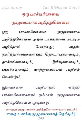 ஋தை உனக்கு ப௃ழுத஫஬ாகத் தைரிப௅ம்?
The Richman Guide
஋தைப௅ம் ப௃ழுத஫஬ாக அறிந்துதகாள்ராைலன் ப௄டன்!
கற்க கசடம
ஒபே பாக்டீரி஬ாதல
ப௃ழுத஫஬ாக அறிந்துதகாள்ர
ஒபே பாக்டீரி஬ாதல ப௃ழுத஫஬ாக
அறிந்துதகாள்ர அைன் பாகங்கதர ஫ட்டும்
அறிந்ைால் பபாைாது; அைன்
ைனித்ைன்த஫கதரப௅ம், தைாடர்புகதரப௅ம்,
ைாக்கங்கதரப௅ம், திரிவுகதரப௅ம்,
ப஬ன்கதரப௅ம், ஫ாற்றுகதரப௅ம் அறிைல்
பலண்டும்.
இதலகதர அறி஬ா஫ல் ஋ந்ைப்
பாக்டீரி஬ாதலப௅ம் நம்஫ால் ப௃ழுத஫஬ாக
அறிந்துதகாள்ர ப௃டி஬ாது!
 