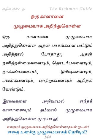 ஋தை உனக்கு ப௃ழுத஫஬ாகத் தைரிப௅ம்?
The Richman Guide
஋தைப௅ம் ப௃ழுத஫஬ாக அறிந்துதகாள்ராைலன் ப௄டன்!
கற்க கசடம
ஒபே காராதன
ப௃ழுத஫஬ாக அறிந்துதகாள்ர
ஒபே காராதன ப௃ழுத஫஬ாக
அறிந்துதகாள்ர அைன் பாகங்கதர ஫ட்டும்
அறிந்ைால் பபாைாது; அைன்
ைனித்ைன்த஫கதரப௅ம், தைாடர்புகதரப௅ம்,
ைாக்கங்கதரப௅ம், திரிவுகதரப௅ம்,
ப஬ன்கதரப௅ம், ஫ாற்றுகதரப௅ம் அறிைல்
பலண்டும்.
இதலகதர அறி஬ா஫ல் ஋ந்ைக்
காராதனப௅ம் நம்஫ால் ப௃ழுத஫஬ாக
அறிந்துதகாள்ர ப௃டி஬ாது!
 