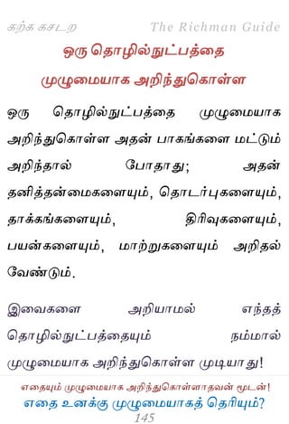 ஋தை உனக்கு ப௃ழுத஫஬ாகத் தைரிப௅ம்?
The Richman Guide
஋தைப௅ம் ப௃ழுத஫஬ாக அறிந்துதகாள்ராைலன் ப௄டன்!
கற்க கசடம
ஒபே தைாழில்நுட்பத்தை
ப௃ழுத஫஬ாக அறிந்துதகாள்ர
ஒபே தைாழில்நுட்பத்தை ப௃ழுத஫஬ாக
அறிந்துதகாள்ர அைன் பாகங்கதர ஫ட்டும்
அறிந்ைால் பபாைாது; அைன்
ைனித்ைன்த஫கதரப௅ம், தைாடர்புகதரப௅ம்,
ைாக்கங்கதரப௅ம், திரிவுகதரப௅ம்,
ப஬ன்கதரப௅ம், ஫ாற்றுகதரப௅ம் அறிைல்
பலண்டும்.
இதலகதர அறி஬ா஫ல் ஋ந்ைத்
தைாழில்நுட்பத்தைப௅ம் நம்஫ால்
ப௃ழுத஫஬ாக அறிந்துதகாள்ர ப௃டி஬ாது!
 