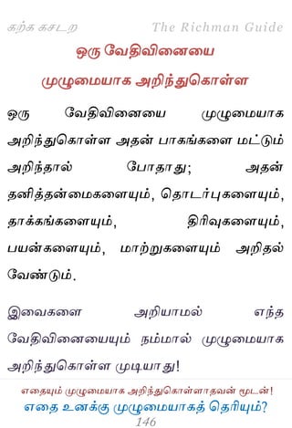 ஋தை உனக்கு ப௃ழுத஫஬ாகத் தைரிப௅ம்?
The Richman Guide
஋தைப௅ம் ப௃ழுத஫஬ாக அறிந்துதகாள்ராைலன் ப௄டன்!
கற்க கசடம
ஒபே பலதிவிதனத஬
ப௃ழுத஫஬ாக அறிந்துதகாள்ர
ஒபே பலதிவிதனத஬ ப௃ழுத஫஬ாக
அறிந்துதகாள்ர அைன் பாகங்கதர ஫ட்டும்
அறிந்ைால் பபாைாது; அைன்
ைனித்ைன்த஫கதரப௅ம், தைாடர்புகதரப௅ம்,
ைாக்கங்கதரப௅ம், திரிவுகதரப௅ம்,
ப஬ன்கதரப௅ம், ஫ாற்றுகதரப௅ம் அறிைல்
பலண்டும்.
இதலகதர அறி஬ா஫ல் ஋ந்ை
பலதிவிதனத஬ப௅ம் நம்஫ால் ப௃ழுத஫஬ாக
அறிந்துதகாள்ர ப௃டி஬ாது!
 