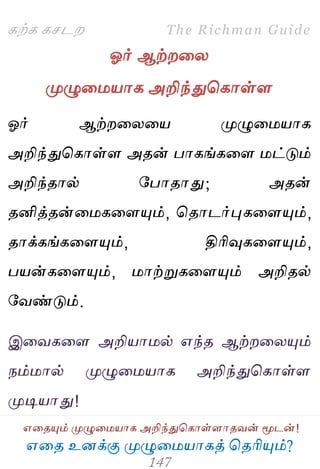 ஋தை உனக்கு ப௃ழுத஫஬ாகத் தைரிப௅ம்?
The Richman Guide
஋தைப௅ம் ப௃ழுத஫஬ாக அறிந்துதகாள்ராைலன் ப௄டன்!
கற்க கசடம
ஓர் ஆற்மதய
ப௃ழுத஫஬ாக அறிந்துதகாள்ர
ஓர் ஆற்மதயத஬ ப௃ழுத஫஬ாக
அறிந்துதகாள்ர அைன் பாகங்கதர ஫ட்டும்
அறிந்ைால் பபாைாது; அைன்
ைனித்ைன்த஫கதரப௅ம், தைாடர்புகதரப௅ம்,
ைாக்கங்கதரப௅ம், திரிவுகதரப௅ம்,
ப஬ன்கதரப௅ம், ஫ாற்றுகதரப௅ம் அறிைல்
பலண்டும்.
இதலகதர அறி஬ா஫ல் ஋ந்ை ஆற்மதயப௅ம்
நம்஫ால் ப௃ழுத஫஬ாக அறிந்துதகாள்ர
ப௃டி஬ாது!
 
