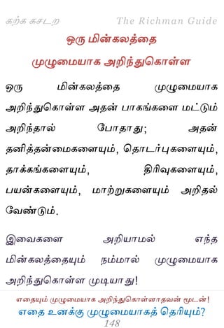 ஋தை உனக்கு ப௃ழுத஫஬ாகத் தைரிப௅ம்?
The Richman Guide
஋தைப௅ம் ப௃ழுத஫஬ாக அறிந்துதகாள்ராைலன் ப௄டன்!
கற்க கசடம
ஒபே மின்கயத்தை
ப௃ழுத஫஬ாக அறிந்துதகாள்ர
ஒபே மின்கயத்தை ப௃ழுத஫஬ாக
அறிந்துதகாள்ர அைன் பாகங்கதர ஫ட்டும்
அறிந்ைால் பபாைாது; அைன்
ைனித்ைன்த஫கதரப௅ம், தைாடர்புகதரப௅ம்,
ைாக்கங்கதரப௅ம், திரிவுகதரப௅ம்,
ப஬ன்கதரப௅ம், ஫ாற்றுகதரப௅ம் அறிைல்
பலண்டும்.
இதலகதர அறி஬ா஫ல் ஋ந்ை
மின்கயத்தைப௅ம் நம்஫ால் ப௃ழுத஫஬ாக
அறிந்துதகாள்ர ப௃டி஬ாது!
 