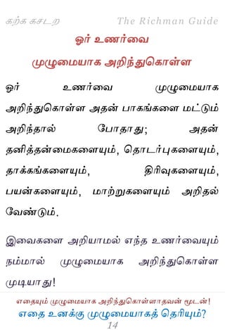 ஋தை உனக்கு ப௃ழுத஫஬ாகத் தைரிப௅ம்?
The Richman Guide
஋தைப௅ம் ப௃ழுத஫஬ாக அறிந்துதகாள்ராைலன் ப௄டன்!
கற்க கசடம
ஓர் உணர்தல
ப௃ழுத஫஬ாக அறிந்துதகாள்ர
ஓர் உணர்தல ப௃ழுத஫஬ாக
அறிந்துதகாள்ர அைன் பாகங்கதர ஫ட்டும்
அறிந்ைால் பபாைாது; அைன்
ைனித்ைன்த஫கதரப௅ம், தைாடர்புகதரப௅ம்,
ைாக்கங்கதரப௅ம், திரிவுகதரப௅ம்,
ப஬ன்கதரப௅ம், ஫ாற்றுகதரப௅ம் அறிைல்
பலண்டும்.
இதலகதர அறி஬ா஫ல் ஋ந்ை உணர்தலப௅ம்
நம்஫ால் ப௃ழுத஫஬ாக அறிந்துதகாள்ர
ப௃டி஬ாது!
 