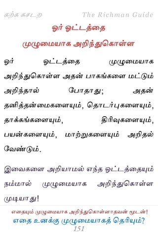 ஋தை உனக்கு ப௃ழுத஫஬ாகத் தைரிப௅ம்?
The Richman Guide
஋தைப௅ம் ப௃ழுத஫஬ாக அறிந்துதகாள்ராைலன் ப௄டன்!
கற்க கசடம
ஓர் ஓட்டத்தை
ப௃ழுத஫஬ாக அறிந்துதகாள்ர
ஓர் ஓட்டத்தை ப௃ழுத஫஬ாக
அறிந்துதகாள்ர அைன் பாகங்கதர ஫ட்டும்
அறிந்ைால் பபாைாது; அைன்
ைனித்ைன்த஫கதரப௅ம், தைாடர்புகதரப௅ம்,
ைாக்கங்கதரப௅ம், திரிவுகதரப௅ம்,
ப஬ன்கதரப௅ம், ஫ாற்றுகதரப௅ம் அறிைல்
பலண்டும்.
இதலகதர அறி஬ா஫ல் ஋ந்ை ஓட்டத்தைப௅ம்
நம்஫ால் ப௃ழுத஫஬ாக அறிந்துதகாள்ர
ப௃டி஬ாது!
 