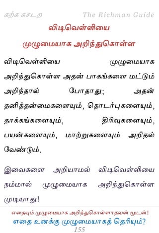 ஋தை உனக்கு ப௃ழுத஫஬ாகத் தைரிப௅ம்?
The Richman Guide
஋தைப௅ம் ப௃ழுத஫஬ாக அறிந்துதகாள்ராைலன் ப௄டன்!
கற்க கசடம
விடிதலள்ளித஬
ப௃ழுத஫஬ாக அறிந்துதகாள்ர
விடிதலள்ளித஬ ப௃ழுத஫஬ாக
அறிந்துதகாள்ர அைன் பாகங்கதர ஫ட்டும்
அறிந்ைால் பபாைாது; அைன்
ைனித்ைன்த஫கதரப௅ம், தைாடர்புகதரப௅ம்,
ைாக்கங்கதரப௅ம், திரிவுகதரப௅ம்,
ப஬ன்கதரப௅ம், ஫ாற்றுகதரப௅ம் அறிைல்
பலண்டும்.
இதலகதர அறி஬ா஫ல் விடிதலள்ளித஬
நம்஫ால் ப௃ழுத஫஬ாக அறிந்துதகாள்ர
ப௃டி஬ாது!
 